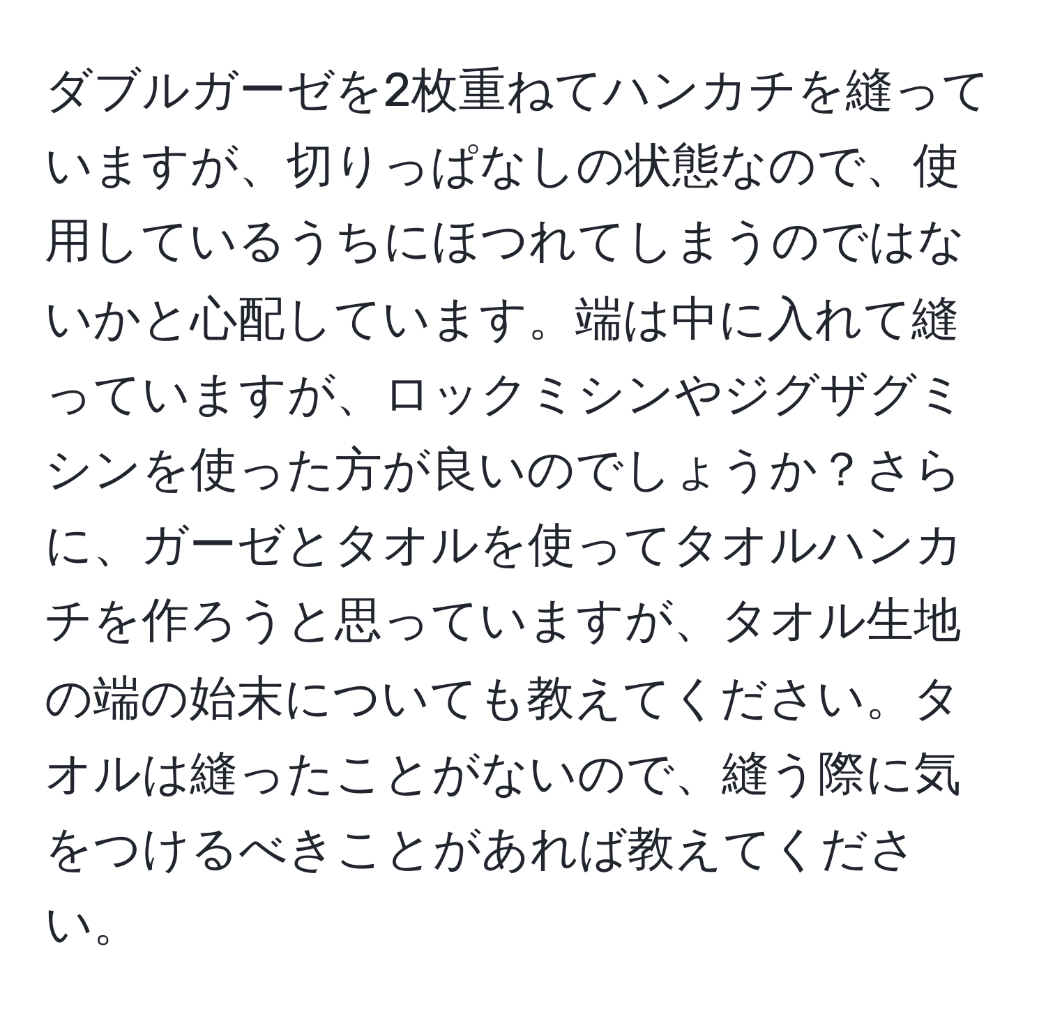 ダブルガーゼを2枚重ねてハンカチを縫っていますが、切りっぱなしの状態なので、使用しているうちにほつれてしまうのではないかと心配しています。端は中に入れて縫っていますが、ロックミシンやジグザグミシンを使った方が良いのでしょうか？さらに、ガーゼとタオルを使ってタオルハンカチを作ろうと思っていますが、タオル生地の端の始末についても教えてください。タオルは縫ったことがないので、縫う際に気をつけるべきことがあれば教えてください。