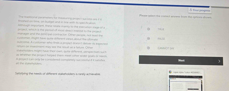 ♂ Your progress
Please select the correct answer from the options shown
The traditional parameters for measuring project success are if it
finished on time, on budget and in line with its specification
Although important, these relate mainly to the execution stage of a TRUE
project, which is the period of most direct interest to the project
manager and the principal contractor. Other people, not least the FALSE
customer, might have quite different views about the ultimate
outcome. A customer who finds a project doesn't deliver its expected
return on investment may see the result as a failure. Other CANNOT SAY
stakeholders might have their own; quite different, perspectives such
as whether the project helped them meet other wider goals or needs
A project can only be considered completely successful if it satisfies Next
all the stakeholders

Satisfying the needs of different stakeholders is rarely achievable.