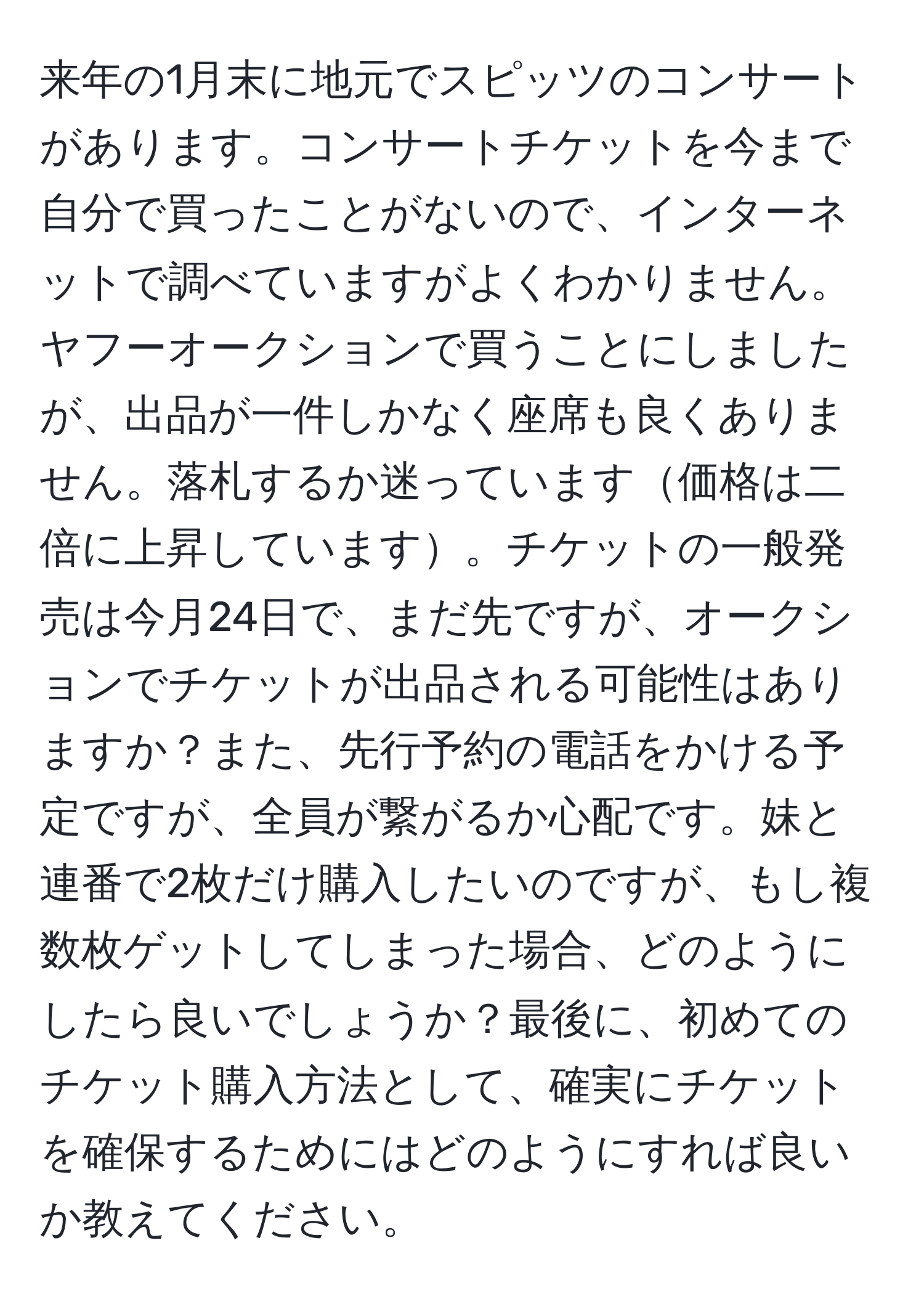 来年の1月末に地元でスピッツのコンサートがあります。コンサートチケットを今まで自分で買ったことがないので、インターネットで調べていますがよくわかりません。ヤフーオークションで買うことにしましたが、出品が一件しかなく座席も良くありません。落札するか迷っています価格は二倍に上昇しています。チケットの一般発売は今月24日で、まだ先ですが、オークションでチケットが出品される可能性はありますか？また、先行予約の電話をかける予定ですが、全員が繋がるか心配です。妹と連番で2枚だけ購入したいのですが、もし複数枚ゲットしてしまった場合、どのようにしたら良いでしょうか？最後に、初めてのチケット購入方法として、確実にチケットを確保するためにはどのようにすれば良いか教えてください。