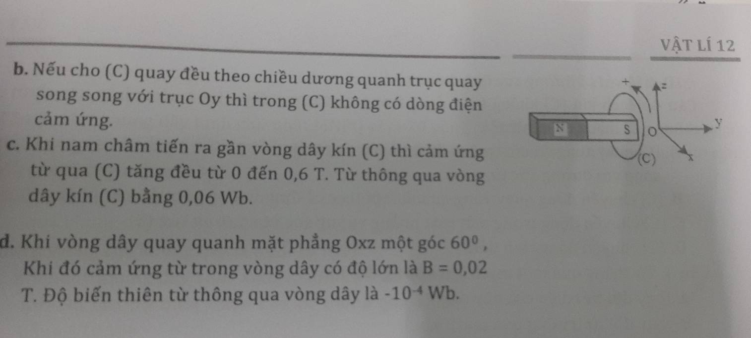 Vật lí 12 
b. Nếu cho (C) quay đều theo chiều dương quanh trục quay 
song song với trục Oy thì trong (C) không có dòng điện 
cảm ứng. 
c. Khi nam châm tiến ra gần vòng dây kín (C) thì cảm ứng 
từ qua (C) tăng đều từ 0 đến 0,6 T. Từ thông qua vòng 
dây kín (C) bằng 0,06 Wb. 
đ. Khí vòng dây quay quanh mặt phẳng Oxz một góc 60^0, 
Khi đó cảm ứng từ trong vòng dây có độ lớn là B=0,02
T. Độ biến thiên từ thông qua vòng dây là -10^(-4)Wb.