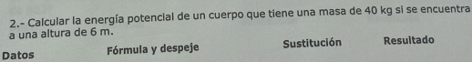 2.- Calcular la energía potencial de un cuerpo que tiene una masa de 40 kg si se encuentra 
a una altura de 6 m. 
Datos Fórmula y despeje Sustitución Resuitado