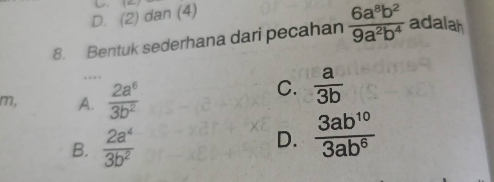 C. (2)
D. (2) dan (4)
8. Bentuk sederhana dari pecahan  6a^8b^2/9a^2b^4  adalah
… .
m,
A.  2a^6/3b^2 
C.  a/3b 
B.  2a^4/3b^2   3ab^(10)/3ab^6 
D.