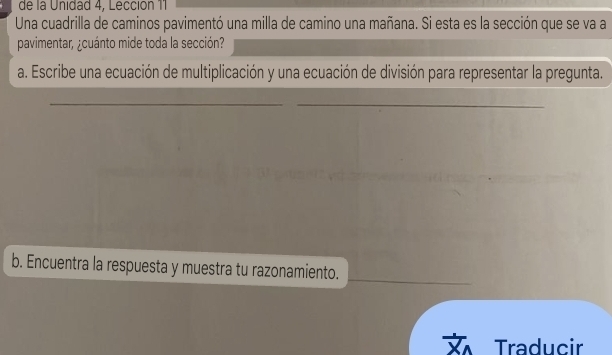 de la Unidad 4, Lección 11 
Una cuadrilla de caminos pavimentó una milla de camino una mañana. Si esta es la sección que se va a 
pavimentar, ¿cuánto mide toda la sección? 
a. Escribe una ecuación de multiplicación y una ecuación de división para representar la pregunta. 
_ 
_ 
b. Encuentra la respuesta y muestra tu razonamiento. 
Traducir