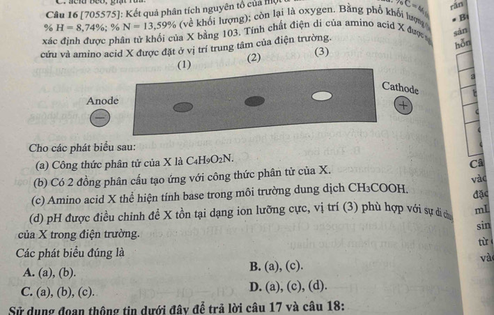 [705575]: Kết quả phân tích nguyên tổ của một
C=46
% H=8,74%; : % N=13,59% (về khối lượng); còn lại là oxygen. Bằng phổ khối lượng rǎn
xác định được phân tử khối của X bằng 103. Tính chất điện di của amino acid X được aB
sán
cứu và amino acid X được đặt ở vị trí trung tâm của điện trường.
hỗn
(1) (2) (3)
a
Cathode
Anode
+
C
Cho các phát biểu sau:
(a) Công thức phân tử của X là C_4H_9O_2N. 
(b) Có 2 đồng phân cấu tạo ứng với công thức phân tử của X. Câ
(c) Amino acid X thể hiện tính base trong môi trường dung dịch CH₃COOH. vào
đặc
(d) pH được điều chinh đề X tồn tại dạng ion lưỡng cực, vị trí (3) phù hợp với sự di ch mL
sin
của X trong điện trường.
Các phát biểu đúng là từ 
và
A. (a), (b). B. (a), (c).
C. (a), (b), (c). D. (a), (c), (d).
Sử dụng đoan thộng tin dưới đây để trả lời câu 17 và câu 18: