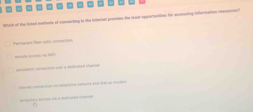 32 33 34 35 36 37 38 39 40 41 42 43 44
Which of the listed methods of connecting to the Internet provides the least opportunities for accessing information resources?
Permanent fiber optic connection
remote access via WiFi
persistent connection over a dedicated channel
internet connection via telephone network and dial-up modem
temporary access via a dedicated channel