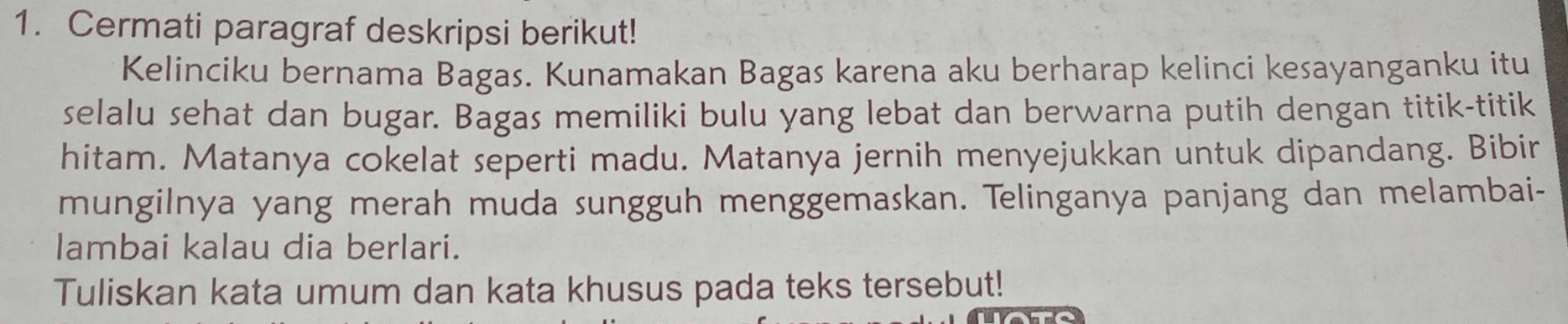 Cermati paragraf deskripsi berikut! 
Kelinciku bernama Bagas. Kunamakan Bagas karena aku berharap kelinci kesayanganku itu 
selalu sehat dan bugar. Bagas memiliki bulu yang lebat dan berwarna putih dengan titik-titik 
hitam. Matanya cokelat seperti madu. Matanya jernih menyejukkan untuk dipandang. Bibir 
mungilnya yang merah muda sungguh menggemaskan. Telinganya panjang dan melambai- 
lambai kalau dia berlari. 
Tuliskan kata umum dan kata khusus pada teks tersebut!