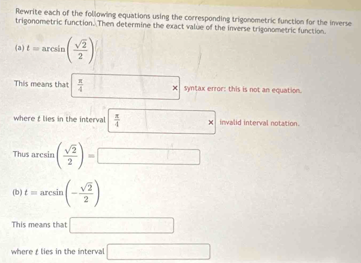 Rewrite each of the following equations using the corresponding trigonometric function for the inverse 
trigonometric function. Then determine the exact value of the inverse trigonometric function. 
(a) t=arcsin ( sqrt(2)/2 )
This means that  π /4  frac  □ * syntax error: this is not an equation. 
□  
where t lies in the interval  π /4  × invalid interval notation. 
Thu 5arcsin ( sqrt(2)/2 )=□
(b) t=arcsin (- sqrt(2)/2 )
This means that □ 
where t lies in the interval □