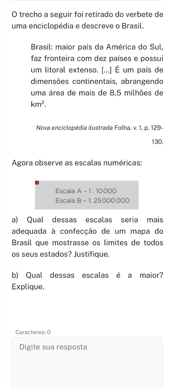 trecho a seguir foi retirado do verbete de 
uma enciclopédia e descreve o Brasil. 
Brasil: maior país da América do Sul, 
faz fronteira com dez países e possui 
um litoral extenso. [...] É um país de 
dimensões continentais, abrangendo 
uma área de mais de 8,5 milhões de
km^2. 
Nova enciclopédia ilustrada Folha. v. 1, p. 129- 
130. 
Agora observe as escalas numéricas: 
Escala A-1:10000
Escala B-1:25000000
a) Qual dessas escalas seria mais 
adequada à confecção de um mapa do 
Brasil que mostrasse os limites de todos 
os seus estados? Justifique. 
b) Qual dessas escalas é a maior? 
Explique. 
Caracteres: 0 
Digite sua resposta