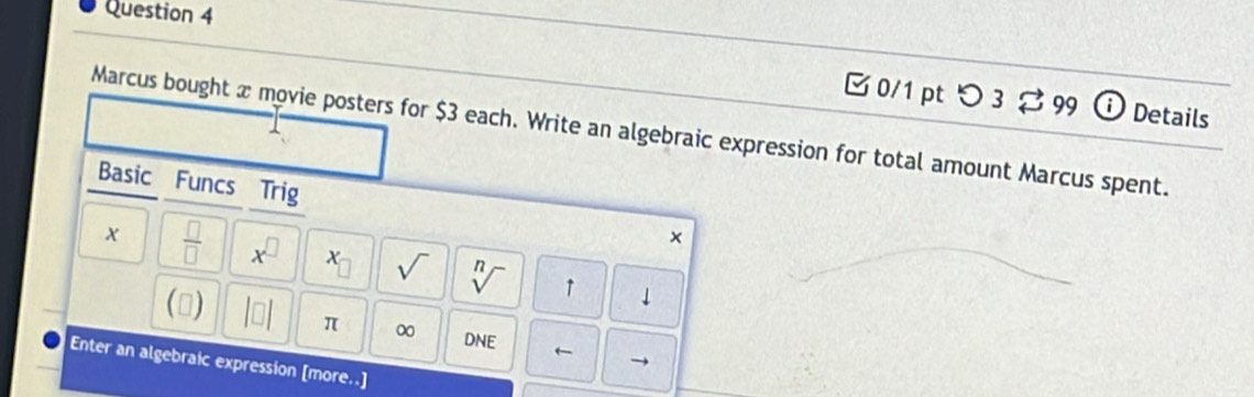 つ 3 $99 ⓘ Details 
Marcus bought x movie posters for $3 each. Write an algebraic expression for total amount Marcus spent. 
Basic Funcs Trig x
 □ /□   x^(□) x_□  sqrt() sqrt[n]() ↑ downarrow 
(▲) beginvmatrix □ endvmatrix π ∞ D NF ← → 
Enter an algebraic expression [more..]