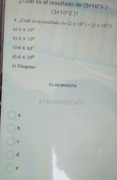 ¿Cual es el resultado de (2* 10^(wedge)3) *
(3* 10^(wedge)2) ?
4. ¿Cuál es el resultado de (2* 10^3)*(3* 10^2) ?
a) 6* 10^5
b) 6* 10^6
c) 6* 10^7
d) 6* 10^8
e) Ninguno
TU RESPUESTA
81430095201431
a
b
C
d
e