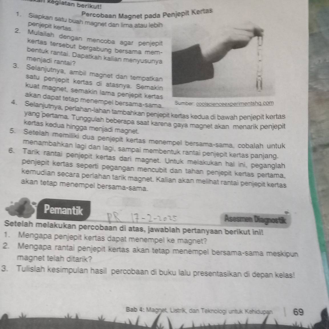 Kan Regiatan berikut!
Percobaan Magnet pada Penjepit Kertas
1. Siapkan satu buah magnet dan lima atau lebih
penjepit kertas.
2. Mulailah dengan mencoba agar penjepit
kertas tersebut bergabung bersama mem-
bentuk rantai. Dapatkah kalian menyusunya
menjadi rantai?
3. Selanjutnya, ambil magnet dan tempatkan
satu penjepit kertas di atasnya. Semakin
kuat magnet, semakin lama penjepit kertas
akan dapat tetap menempel bersama-sama.
Sumber: coolscienceexperimentshq.com
4. Selanjutnya, perlahan-lahan tambahkan penjepit kertas kedua di bawah penjepit kertas
yang pertama. Tunggulah beberapa saat karena gaya magnet akan menarik penjepit
kertas kedua hingga menjadi magnet.
5. Setelah memiliki dua penjepît kertas menempel bersama-sama, cobalah untuk
menambahkan lagi dan lagi, sampai membentuk rantai penjepit kertas panjang.
6. Tarik rantai penjepit kertas dari magnet. Untuk melakukan hal ini, peganglah
penjepit kertas seperti pegangan mencubit dan tahan penjepit kertas pertama,
kemudian secara perlahan tarik magnet. Kalian akan mellihat rantai penjepit kertas
akan tetap menempel bersama-sama.
Pemantik
Asesmen Diagnostik
Setelah melakukan percobaan di atas, jawablah pertanyaan berikut ini!
1. Mengapa penjepit kertas dapat menempel ke magnet?
2. Mengapa rantai penjepit kertas akan tetap menempel bersama-sama meskipun
magnet telah ditarik?
3. Tulislah kesimpulan hasil percobaan di buku lalu presentasikan di depan kelas!
Bab 4: Magŋet, Listrik, dan Teknologi untuk Kehidupan 69