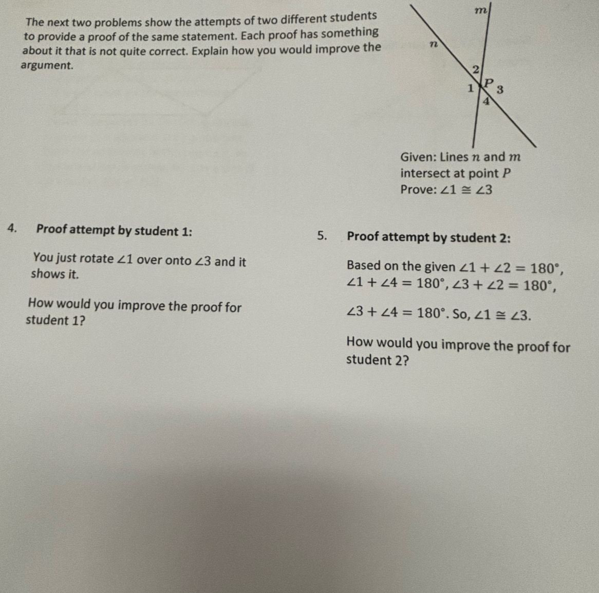 The next two problems show the attempts of two different students 
to provide a proof of the same statement. Each proof has something 
about it that is not quite correct. Explain how you would improve the 
argument. 
intersect at point P
Prove: ∠ 1≌ ∠ 3
4. Proof attempt by student 1: 5. Proof attempt by student 2: 
You just rotate ∠ 1 over onto ∠ 3 and it Based on the given ∠ 1+∠ 2=180°, 
shows it.
∠ 1+∠ 4=180°, ∠ 3+∠ 2=180°, 
How would you improve the proof for ∠ 3+∠ 4=180°.So, ∠ 1≌ ∠ 3. 
student 1? 
How would you improve the proof for 
student 2?