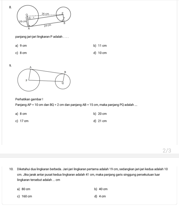 panjang jari-jari lingkaran P adalah . . . .
a) 9 cm b) 11 cm
c) 8 cm d) 10 cm
9.
Perhatikan gambar !
Panjang AP=10cm dan BQ=2 cm dan panjang AB=15cm , maka panjang PQ adalah ....
a) 8 cm b) 20 cm
c) 17 cm d) 21 cm
2/3
10. Diketahui dua lingkaran berbeda. Jari-jari lingkaran pertama adalah 19 cm, sedangkan jari-jari kedua adalah 10
cm. Jika jarak antar pusat kedua lingkaran adalah 41 cm, maka panjang garis singgung persekutuan luar
lingkaran tersebut adalah ... cm
a) 80 cm b) 40 cm
c) 160 cm d) 4 cm