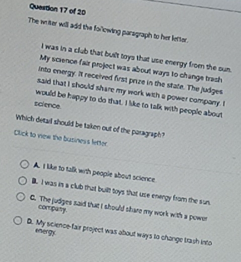 The writer will add the forlowing paragraph to her letter.
I was in a club that built toys that use energy from the sun.
My science fair project was about ways to change trash
into energy. It received first prize in the state. The judges
said that I should share my work with a power company. I
would be happy to do that. I like to talk with people about
science
Which detail should be taken out of the paragraph?
Click to vew the business letter.
A. I like to talk with people about science.
B. I was is a club that built toys that use energy from the sun
C. The judges said that I should share my work with a power
company.
energy
D. My science-fair project was about ways to change trash into