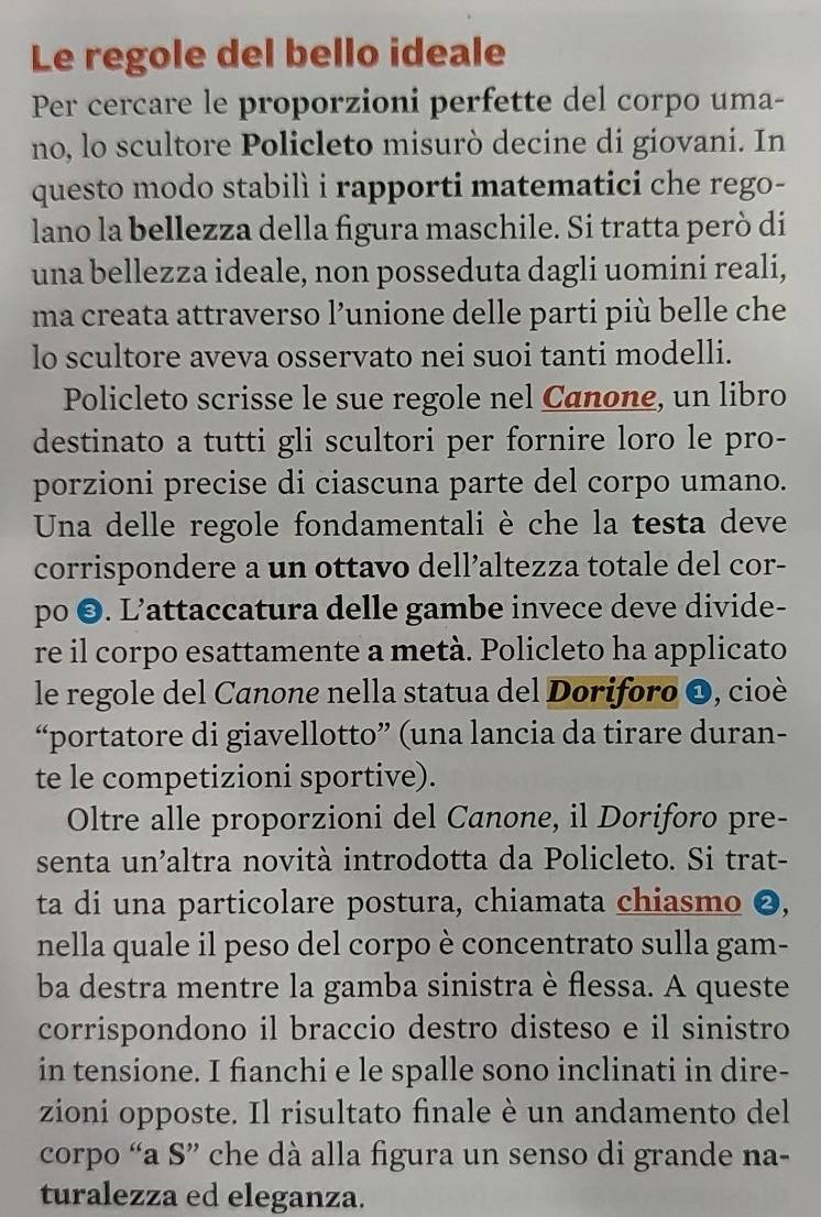 Le regole del bello ideale
Per cercare le proporzioni perfette del corpo uma-
no, lo scultore Policleto misurò decine di giovani. In
questo modo stabilì i rapporti matematici che rego-
lano la bellezza della figura maschile. Si tratta però di
una bellezza ideale, non posseduta dagli uomini reali,
ma creata attraverso l’unione delle parti più belle che
lo scultore aveva osservato nei suoi tanti modelli.
Policleto scrisse le sue regole nel Canone, un libro
destinato a tutti gli scultori per fornire loro le pro-
porzioni precise di ciascuna parte del corpo umano.
Una delle regole fondamentali è che la testa deve
corrispondere a un ottavo dell’altezza totale del cor-
po ©. L’attaccatura delle gambe invece deve divide-
re il corpo esattamente a metà. Policleto ha applicato
le regole del Canone nella statua del Doriforo O, cioè
“portatore di giavellotto” (una lancia da tirare duran-
te le competizioni sportive).
Oltre alle proporzioni del Canone, il Doriforo pre-
senta un'altra novità introdotta da Policleto. Si trat-
ta di una particolare postura, chiamata chiasmo ❷,
nella quale il peso del corpo è concentrato sulla gam-
ba destra mentre la gamba sinistra è flessa. A queste
corrispondono il braccio destro disteso e il sinistro
in tensione. I fianchi e le spalle sono inclinati in dire-
zioni opposte. Il risultato finale è un andamento del
corpo “a S” che dà alla figura un senso di grande na-
turalezza ed eleganza.