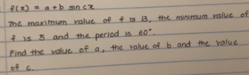 f(x)=a+bsin cx
The maximum value of f is 13, the minimum value of
f is 5 and the period is 60°
Find the value of a, the value of b and the value 
of c.