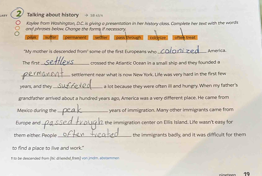 LARY 2 Talking about history SB 43/4 
Kaylee from Washington, D.C. is giving a presentation in her history class. Complete her text with the words 
and phrases below. Change the forms if necessary. 
peak suffer permanent settler pass through colonize often treat 
“My mother is descended from¹ some of the first Europeans who _America. 
The first_ crossed the Atlantic Ocean in a small ship and they founded a 
_settlement near what is now New York. Life was very hard in the first few 
years, and they _a lot because they were often ill and hungry. When my father's 
grandfather arrived about a hundred years ago, America was a very different place. He came from 
Mexico during the _years of immigration. Many other immigrants came from 
Europe and _the immigration center on Ellis Island. Life wasn’t easy for 
them either. People_ the immigrants badly, and it was difficult for them 
to find a place to live and work." 
1 to be descended from [bi: dɪsendɪd_frəm] von jmdr. abstarmen 
nineteen 19