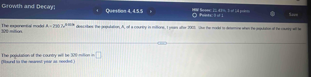 Growth and Decay; HW Score: 21.43%, 3 of 14 points 
Question 4, 4.5.5 Points: 0 of 1 
Save 
The exponential model A=210.7e^(0.019t) describes the population, A, of a country in millions, t years after 2003. Use the model to determine when the population of the country will be
320 million. 
The population of the country will be 320 million in □. 
(Round to the nearest year as needed.)