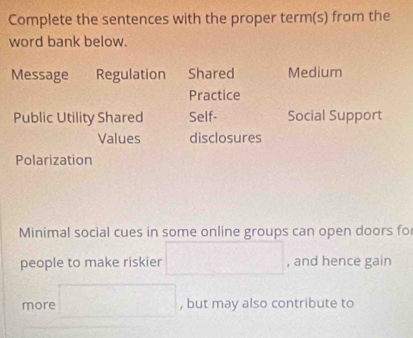 Complete the sentences with the proper term(s) from the 
word bank below. 
Message Regulation Shared Medium 
Practice 
Public Utility Shared Self- Social Support 
Values disclosures 
Polarization 
Minimal social cues in some online groups can open doors fo 
people to make riskier □ , and hence gain 
more □ , but may also contribute to