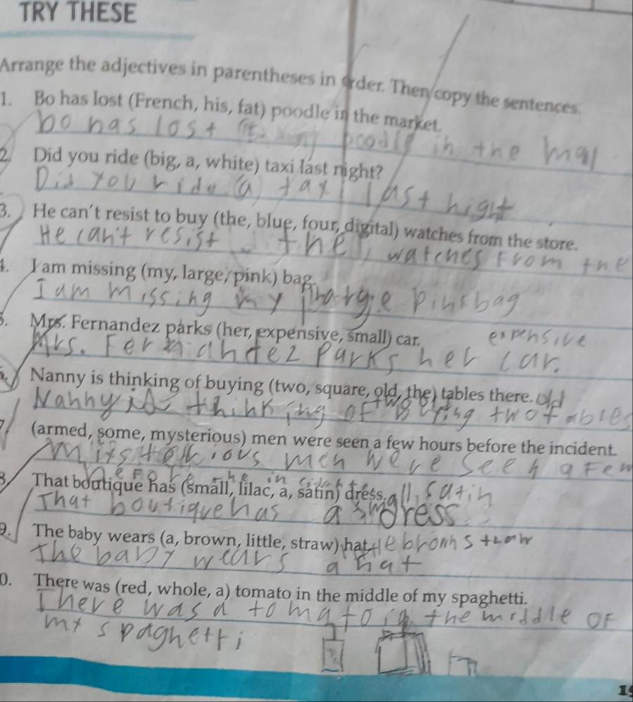 TRY THESE 
Arrange the adjectives in parentheses in order. Then copy the sentences. 
_ 
1. Bo has lost (French, his, fat) poodle in the market. 
_ 
2. Did you ride (big, a, white) taxi last night? 
_ 
3. He can’t resist to buy (the, blue, four, digital) watches from the store. 
_ 
4. I am missing (my, large, pink) bag. 
_ 
3. Mrs. Fernandez párks (her, expensive, small) car 
_ 
Nanny is thinking of buying (two, square, old, the) tables there. 
_ 
(armed, some, mysterious) men were seen a few hours before the incident. 
_ 
That boutique has (small, lilac, a, satin) dress. 
_ 
_ 
. The baby wears (a, brown, little, straw) hat 
_ 
0. There was (red, whole, a) tomato in the middle of my spaghetti. 
1
