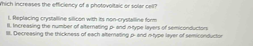 hich increases the efficiency of a photovoltaic or solar cell?
l. Replacing crystalline silicon with its non-crystalline form
II. Increasing the number of alternating p - and n -type layers of semiconductors
III. Decreasing the thickness of each alternating p - and n -type layer of semiconductor