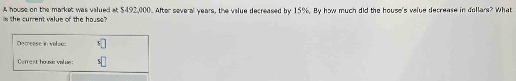 A house on the market was valued at $492,000. After several years, the value decreased by 15%. By how much did the house's value decrease in dollars? What 
is the current value of the house? 
Decrease in value: 
Current house value: