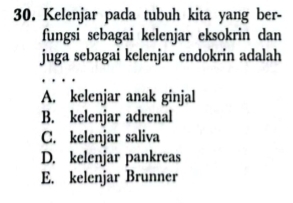 Kelenjar pada tubuh kita yang ber-
fungsi sebagai kelenjar eksokrin dan
juga sebagai kelenjar endokrin adalah
A. kelenjar anak ginjal
B. kelenjar adrenal
C. kelenjar saliva
D. kelenjar pankreas
E. kelenjar Brunner