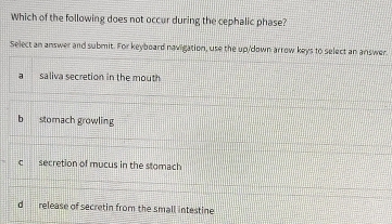 Which of the following does not occur during the cephalic phase?
Select an answer and submit. For keyboard navigation, use the up/down arrow keys to select an answer.
saliva secretion in the mouth
b stomach growling
c secretion of mucus in the stomach
d release of secretin from the small intestine