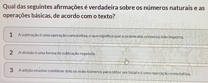 Qual das seguintes afrmações é verdadeira sobre os números naturais e as
operações básicas, de acordo com o texto?
1 A subtração é uma operação comutativa, o que significa que a ordem dos números não importa.
2 A divisão é uma forma de subtração repetida.
3 A adição envolve combinar dois ou mais números para obter um total e é uma operação comutativa.