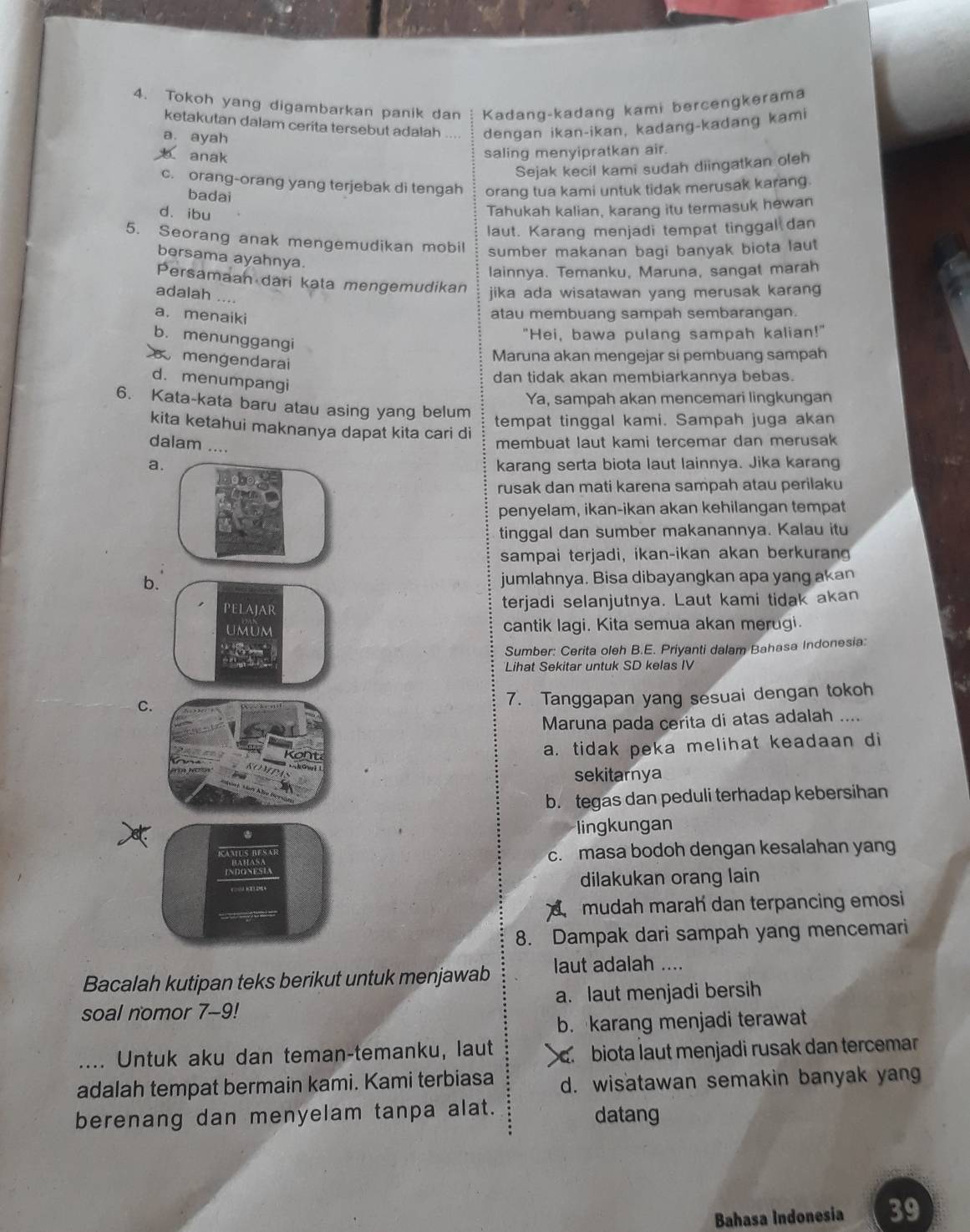 Tokoh yang digambarkan panik dan Kadang-kadang kami bercengkerama
ketakutan dalam cerita tersebut adalah dengan ikan-ikan, kadang-kadang kami
a. ayah
anak
saling menyipratkan air.
Sejak kecil kami sudah diingatkan oleh
c. orang-orang yang terjebak di tengah orang tua kami untuk tidak merusak karang.
badai
d. ibu
Tahukah kalian, karang itu termasuk hewan
laut. Karang menjadi tempat tinggal dan
5. Seorang anak mengemudikan mobil sumber makanan bagi banyak biota laut
bersama ayahnya.
lainnya. Temanku, Maruna, sangat marah
Persamaan dari kata mengemudikan
adalah ....
jika ada wisatawan yang merusak karang
a. menaiki
atau membuang sampah sembarangan.
b. menunggangi
"Hei, bawa pulang sampah kalian!"
mengendarai
Maruna akan mengejar si pembuang sampah
d. menumpangi
dan tidak akan membiarkannya bebas.
Ya, sampah akan mencemari lingkungan
6. Kata-kata baru atau asing yang belum
tempat tinggal kami. Sampah juga akan
kita ketahui maknanya dapat kita cari di
dalam ....
membuat laut kami tercemar dan merusak
akarang serta biota laut lainnya. Jika karang
rusak dan mati karena sampah atau perilaku
penyelam, ikan-ikan akan kehilangan tempat
tinggal dan sumber makanannya. Kalau itu
sampai terjadi, ikan-ikan akan berkuran
bjumlahnya. Bisa dibayangkan apa yang akan
terjadi selanjutnya. Laut kami tidak akan
cantik lagi. Kita semua akan merugi.
Sumber: Cerita oleh B.E. Priyanti dalam Bahasa Indonesia:
Lihat Sekitar untuk SD kelas IV
C
7. Tanggapan yang sesuai dengan tokoh
Maruna pada cerita di atas adalah ....
a. tidak peka melihat keadaan di
sekitarnya
b. tegas dan peduli terhadap kebersihan
lingkungan
c. masa bodoh dengan kesalahan yang
dilakukan orang lain
C mudah marah dan terpancing emosi
8. Dampak dari sampah yang mencemari
Bacalah kutipan teks berikut untuk menjawab laut adalah ....
soal nomor 7-9! a. laut menjadi bersih
b. karang menjadi terawat
_Untuk aku dan teman-temanku, laut. biota laut menjadi rusak dan tercemar
adalah tempat bermain kami. Kami terbiasa d. wisatawan semakin banyak yang
berenang dan menyelam tanpa alat. datang
Bahasa Indonesia 39