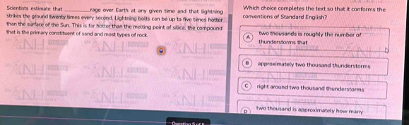 Scientists estimate that _rage over Earth at any given time and that lightning Which choice completes the text so that it conforms the
strikes the ground twenty times every second. Lightning bolts can be up to five times hotter conventions of Standard English?
than the surface of the Sun. This is far hotter than the melting point of silica, the compound
that is the primary constituent of sand and most types of rock. A thunderstorms that two thousands is roughly the number of
B approximately two thousand thunderstorms
C right around two thousand thunderstorms
two thousand is approximately how many