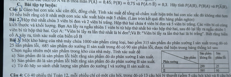 các biển có Á và B thoa mân P(A)=0,45;P(B)=0,75vaP(A∩ overline B)=0,3
Cậ Bài tập tự luyện: . Hãy tính P(A|B),P(B|A) và P(overline A|B).
Câu 1 Gieo hai con xúc xắc cân đối, đồng chất. Tính xác suất để tổng số chấm xuất hiện trên hai con xúc xắc đó không nhỏ hơn
10 nếu biết rằng có ít nhất một con xúc xắc xuất hiện mặt 5 chấm. (Làm tròn kết quả đến hàng phần nghiìn)
Bài 2, Hộp thứ nhất chứa 3 viên bi đen và 2 viên bi trắng. Hộp thứ hai chứa 4 viên bi đen và 5 viên bi trắng. Các viên bí có cùng
kích thước và khối lượng. Bạn An lấy ra ngẫu nhiên 1 viên bi từ hộp thứ nhất bỏ vào hộp thứ hai, sau đó lại lấy ra ngẫu nhiên 1
viên bị từ hộp thứ hai. Gọi A: "Viên bi lấy ra lần thứ nhất là bị đen";Và B: "Viên bi lấy ra lần thứ hai là bi trắng". Biết răng biên
cổ A xảy ra, tính xác suất của biến cố B
Bài 3. Một kho hàng của nhà máy chứa 1000 sản phẩm cùng loại, bao gồm 315 sản phẩm do phân xưởng I sản xuất trong đó có
25 sản phẩm lỗi, 685 sản phẩm do xưởng II sản xuất trong đó có 90 sản phẩm lỗi, được thể hiện trong bảng thống kê sau
Chọn ngẫu nhiên một sản phẩm trong kho của nhà máy. Tính xác suất đề
a) Sản phẩm đó là sản phẩm lỗi biết rằng sản phẩm đó do phân xưởng I sản xuất.
b) Sản phẩm đó là sản phầm lỗi biết rằng sản phẩm đó do phân xưởng II sản xuất
c) Từ đó hãy so sánh chất lượng sản phẩm do xưởng I và xưởng II sản xuất ra.
Câu 4: Có 40 phiếu thị Toán 12, mỗi phiếu chỉ có một câu hỏi, trong đó có 13 câu hỏi lý thuyết (gồm 5 câu hỏi khó và 8 câu hỏ