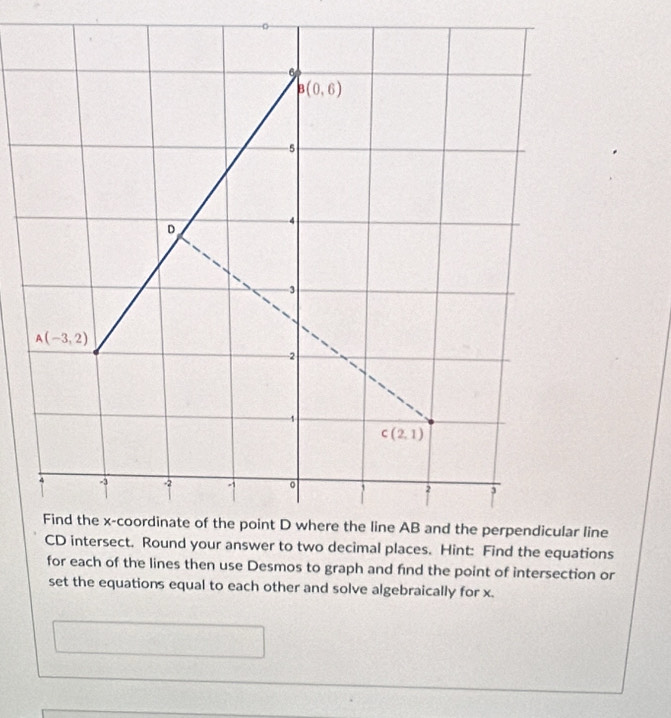 6
B(0,6)
5
D
4
3
A(-3,2)
2
1
c(2,1)
-3 -2
1
2 3
Find the x-coordinate of the point D where the line AB and the perpendicular line
CD intersect. Round your answer to two decimal places. Hint: Find the equations 
for each of the lines then use Desmos to graph and find the point of intersection or 
set the equations equal to each other and solve algebraically for x.