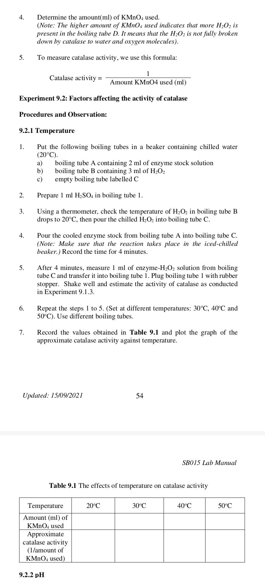Determine the amount(ml) of KMnO₄ used.
(Note: The higher amount of KMnO₄ used indicates that more H_2O_2 is
present in the boiling tube D. It means that the H_2O_2 is not fully broken
down by catalase to water and oxygen molecules).
5. To measure catalase activity, we use this formula:
Catalase a ctivity= 1/AmountKMnO4used(ml) 
Experiment 9.2: Factors affecting the activity of catalase
Procedures and Observation:
9.2.1 Temperature
1. Put the following boiling tubes in a beaker containing chilled water
(20°C).
a) boiling tube A containing 2 ml of enzyme stock solution
b) boiling tube B containing 3 ml of H_2O_2
c) empty boiling tube labelled C
2. Prepare 1 ml H₂SO₄ in boiling tube 1.
3. Using a thermometer, check the temperature of H_2O_2 in boiling tube B
drops to 20°C , then pour the chilled H₂O₂ into boiling tube C.
4. Pour the cooled enzyme stock from boiling tube A into boiling tube C.
(Note: Make sure that the reaction takes place in the iced-chilled
beaker.) Record the time for 4 minutes.
5. After 4 minutes, measure 1 ml of enzym e-H_2O_2 solution from boiling
tube C and transfer it into boiling tube 1. Plug boiling tube 1 with rubber
stopper. Shake well and estimate the activity of catalase as conducted
in Experiment 9.1.3.
6. Repeat the steps 1 to 5. (Set at different temperatures: 30°C,40°C and
50°C). Use different boiling tubes.
7. Record the values obtained in Table 9.1 and plot the graph of the
approximate catalase activity against temperature.
Updated: 15/09/2021 54
SB015 Lab Manual
Table 9.1 The effects of temperature on catalase activity
9.2.2 pH
