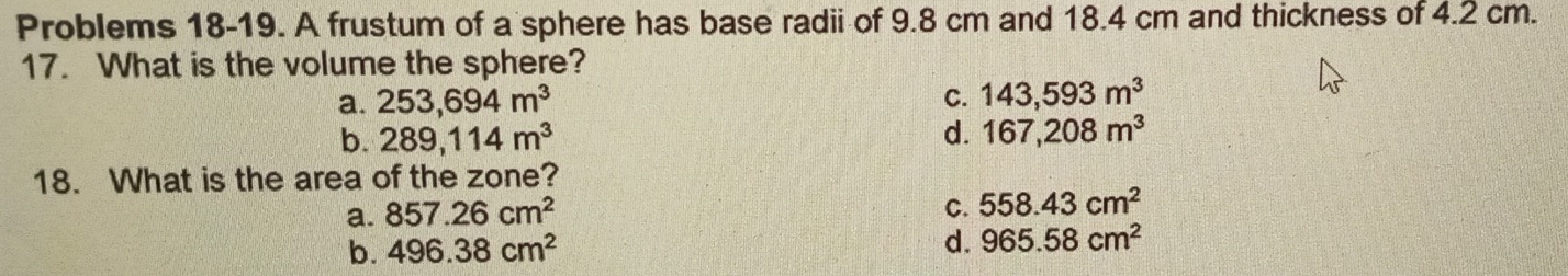 Problems 18-19. A frustum of a sphere has base radii of 9.8 cm and 18.4 cm and thickness of 4.2 cm.
17. What is the volume the sphere?
a. 253,694m^3 C. 143,593m^3
b. 289, 114m^3 d. 167, 208m^3
18. What is the area of the zone?
a. 857.26cm^2 C. 558.43cm^2
b. 496.38cm^2
d. 965.58cm^2