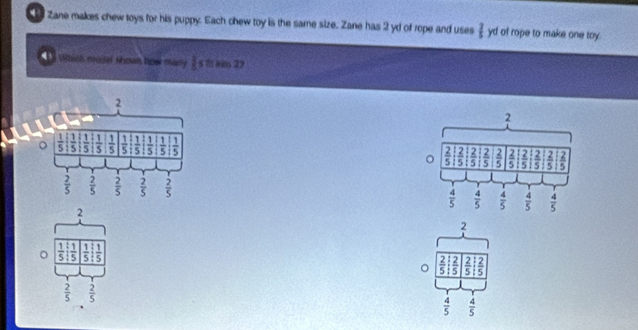 Zane makes chew toys for his puppy. Each chew toy is the same size. Zane has 2 yd of rope and uses  2/5  yd of rope to make one toy.
I  vhich mail shows how many  8/5 s W it 29

2
2
。  1/5 : 1/5   1/5 : 1/5 
2
。  2/5   2/5  frac 5 5
 2/5   2/5 
 4/5   4/5 