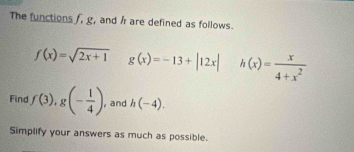 The functions , g, and h are defined as follows.
f(x)=sqrt(2x+1) g(x)=-13+|12x| h(x)= x/4+x^2 
Find f(3), g(- 1/4 ) , and h(-4). 
Simplify your answers as much as possible.