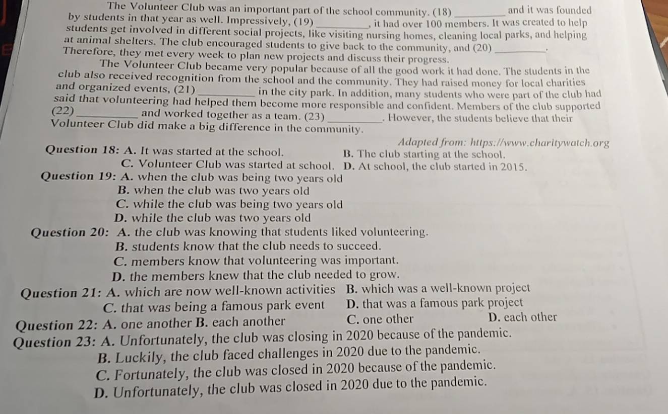 The Volunteer Club was an important part of the school community. (18) _and it was founded
by students in that year as well. Impressively, (19)_
, it had over 100 members. It was created to help
students get involved in different social projects, like visiting nursing homes, cleaning local parks, and helping
at animal shelters. The club encouraged students to give back to the community, and (20)
.
Therefore, they met every week to plan new projects and discuss their progress._
The Volunteer Club became very popular because of all the good work it had done. The students in the
club also received recognition from the school and the community. They had raised money for local charities
and organized events, (21) _in the city park. In addition, many students who were part of the club had
said that volunteering had helped them become more responsible and confident. Members of the club supported
(22)_ and worked together as a team. (23) _. However, the students believe that their
Volunteer Club did make a big difference in the community.
Adapted from: https://www.charitywatch.org
Question 18: A. It was started at the school. B. The club starting at the school.
C. Volunteer Club was started at school. D. At school, the club started in 2015.
Question 19: A. when the club was being two years old
B. when the club was two years old
C. while the club was being two years old
D. while the club was two years old
Question 20: A. the club was knowing that students liked volunteering.
B. students know that the club needs to succeed.
C. members know that volunteering was important.
D. the members knew that the club needed to grow.
Question 21: A. which are now well-known activities B. which was a well-known project
C. that was being a famous park event D. that was a famous park project
Question 22: A. one another B. each another C. one other
D. each other
Question 23: A. Unfortunately, the club was closing in 2020 because of the pandemic.
B. Luckily, the club faced challenges in 2020 due to the pandemic.
C. Fortunately, the club was closed in 2020 because of the pandemic.
D. Unfortunately, the club was closed in 2020 due to the pandemic.