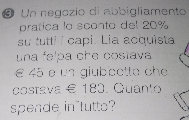 # Un negozio di abbigliamento 
pratica lo sconto del 20%
su tutti i capi. Lia acquista 
una felpa che costava
€ 45 e un giubbotto che 
costava € 180. Quanto 
spende in tutto?