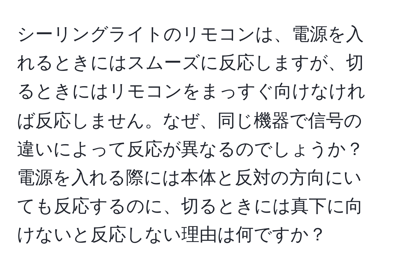 シーリングライトのリモコンは、電源を入れるときにはスムーズに反応しますが、切るときにはリモコンをまっすぐ向けなければ反応しません。なぜ、同じ機器で信号の違いによって反応が異なるのでしょうか？電源を入れる際には本体と反対の方向にいても反応するのに、切るときには真下に向けないと反応しない理由は何ですか？