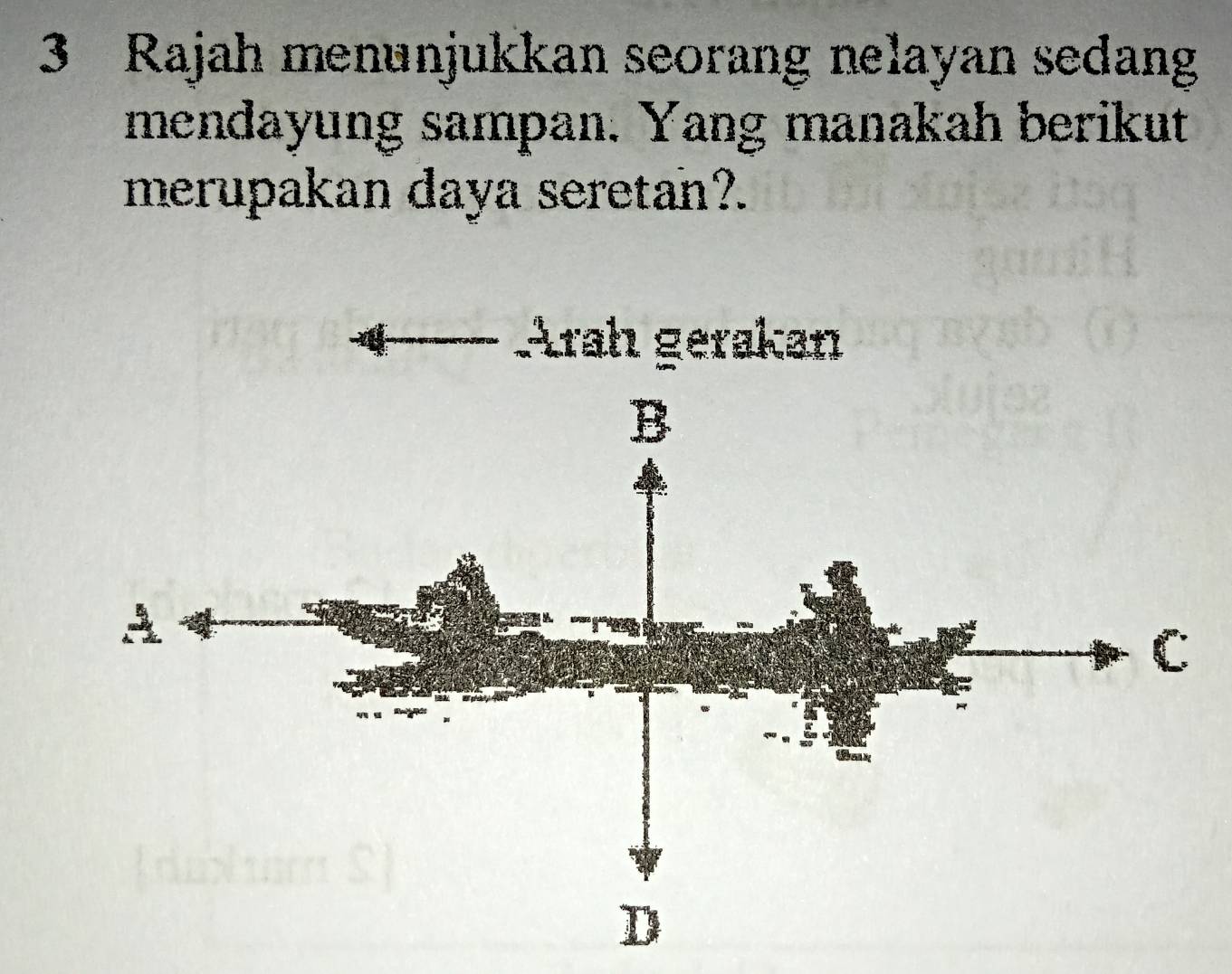 Rajah menunjukkan seorang nelayan sedang 
mendayung sampan. Yang manakah berikut 
merupakan daya seretan?. 
Arah gerakan