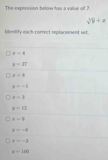 The expression below has a value of 7.
sqrt[3](y)+x
Identify each correct replacement set.
x=4
y=27
x=8
y=-1
x=3
y=12
x=9
y=-6
x=-3
y=100