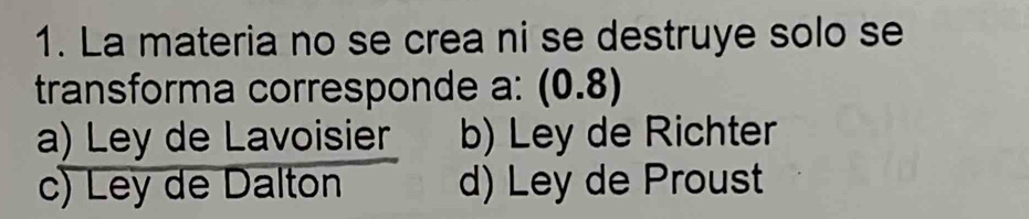 La materia no se crea ni se destruye solo se
transforma corresponde a: (0.8)
a) Ley de Lavoisier b) Ley de Richter
c) Ley de Dalton d) Ley de Proust