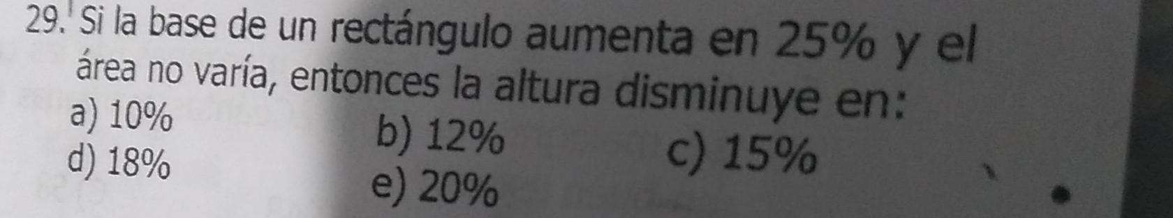 29.' Si la base de un rectángulo aumenta en 25% y el
área no varía, entonces la altura disminuye en:
a) 10%
d) 18%
b) 12%
c) 15%
e) 20%