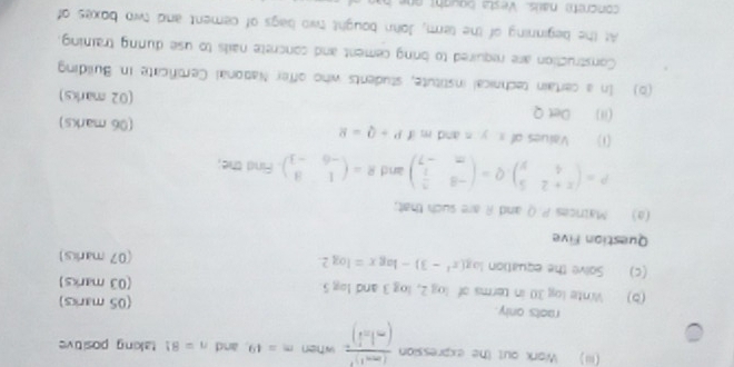 (iii) Work out the expression frac (m-1)^3(-1-i)^2 when m=49. and n=81 taking positive 
raots only. (05 marks) 
(b) Winte log 30 in terms of log 2, log 3 and log 5
(03 marks) 
(c) Solve the equation log (x^2-3)-log x=log 2. (07 marks) 
Question Five 
(a) Matrices P. Q and R are such that;
P=beginpmatrix x+2&5 4&yendpmatrix , Q=beginpmatrix -8& 5/2  m&-7endpmatrix and R=beginpmatrix 1&3 -6&-3endpmatrix. Find the; 
(1) . Values of x. y. n and m IP+Q=8 (06 marks) 
(ii) Det Q (02 marks) 
(b) In a certain technical institute, students who offer National Certificate in Building 
Construction are required to bring cement and concrete nails to use durng training. 
At the beginning of the term, John bought two bags of cement and two boxes of 
concrete nais. Vesta bought o h a