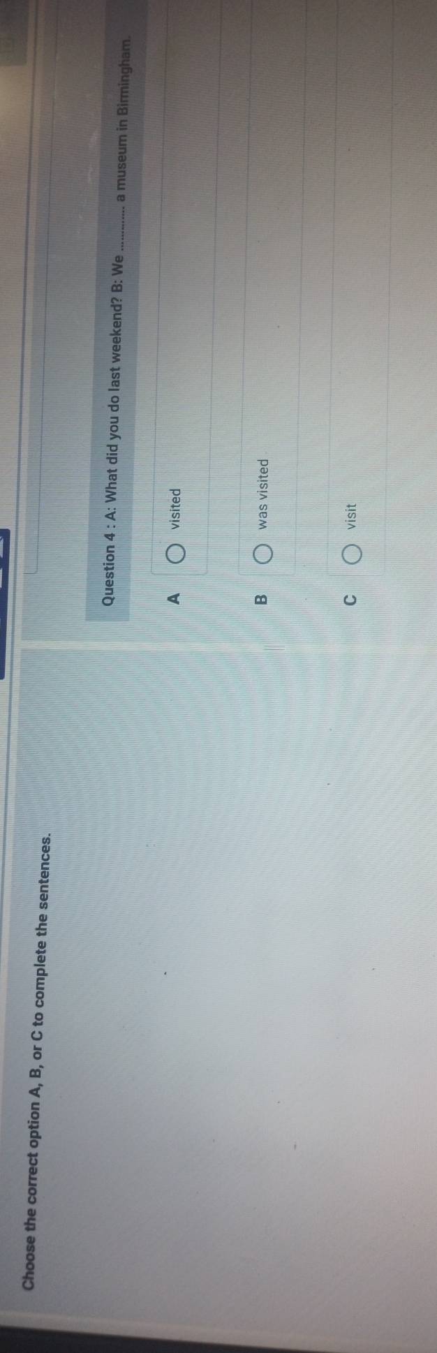 Choose the correct option A, B, or C to complete the sentences.
Question 4 : A: What did you do last weekend? B: We a museum in Birmingham.
visited
B was visited
C visit