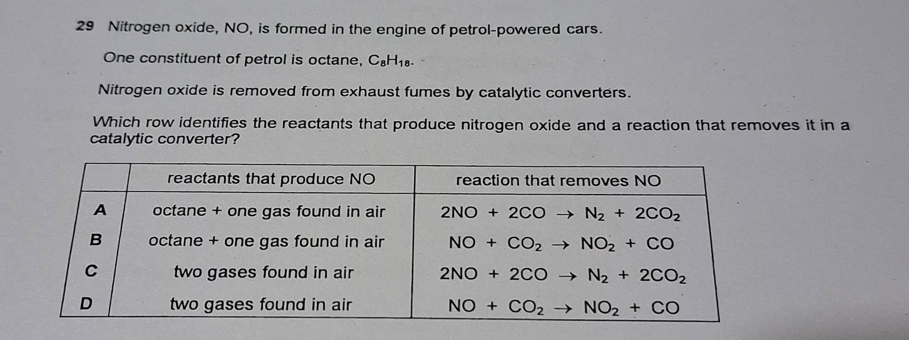 Nitrogen oxide, NO, is formed in the engine of petrol-powered cars.
One constituent of petrol is octane, C_8H_18 r
Nitrogen oxide is removed from exhaust fumes by catalytic converters.
Which row identifies the reactants that produce nitrogen oxide and a reaction that removes it in a
catalytic converter?