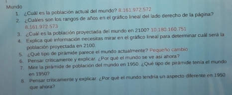 Mundo 
1 ¿Cuál es la población actual del mundo? 8.161.972.572
2. ¿Cuáles son los rangos de años en el gráfico lineal del lado derecho de la página? 
8. 161.972.573
3. ¿Cuál es la población proyectada del mundo en 2100? 10. 180.160.751
4. Explica qué información necesitas mirar en el gráfico lineal para determinar cuál será la 
población proyectada en 2100. 
5. ¿Qué tipo de pirámide parece el mundo actualmente? Pequeño cambio 
6. Pensar críticamente y explicar. ¿Por qué el mundo se ve así ahora? 
7. Mire la pirámide de población del mundo en 1950. ¿Qué tipo de pirámide tenía el mundo 
en 1950? 
8. Pensar criticamente y explicar. ¿Por qué el mundo tendría un aspecto diferente en 1950 
que ahora?