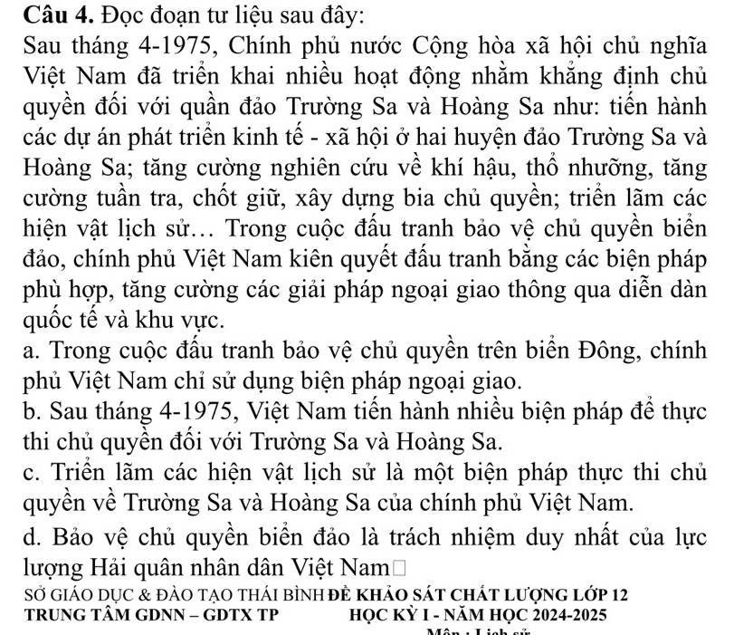 Đọc đoạn tư liệu sau đây:
Sau tháng 4-1975, Chính phủ nước Cộng hòa xã hội chủ nghĩa
Việt Nam đã triển khai nhiều hoạt động nhằm khẳng định chủ
quyền đối với quần đảo Trường Sa và Hoàng Sa như: tiến hành
các dự án phát triển kinh tế - xã hội ở hai huyện đảo Trường Sa và
Hoàng Sa; tăng cường nghiên cứu về khí hậu, thổ nhưỡng, tăng
cường tuần tra, chốt giữ, xây dựng bia chủ quyền; triển lãm các
hiện vật lịch sử... Trong cuộc đấu tranh bảo vệ chủ quyền biển
đảo, chính phủ Việt Nam kiên quyết đấu tranh bằng các biện pháp
phù hợp, tăng cường các giải pháp ngoại giao thông qua diễn dàn
quốc tế và khu vực.
a. Trong cuộc đấu tranh bảo vệ chủ quyền trên biển Đông, chính
phủ Việt Nam chỉ sử dụng biện pháp ngoại giao.
b. Sau tháng 4-1975, Việt Nam tiến hành nhiều biện pháp để thực
thi chủ quyền đổi với Trường Sa và Hoàng Sa.
c. Triển lãm các hiện vật lịch sử là một biện pháp thực thi chủ
quyền về Trường Sa và Hoàng Sa của chính phủ Việt Nam.
d. Bảo vệ chủ quyền biển đảo là trách nhiệm duy nhất của lực
lượng Hải quân nhân dân Việt NamĐ
Sở giáO DụC & đảO tạO thái bình đÊ khảo sát chất lượng lớp 12
TRUNG TÂM GDNN - GDTX TP HỌC KỲ I - NăM HỌC 2024-2025