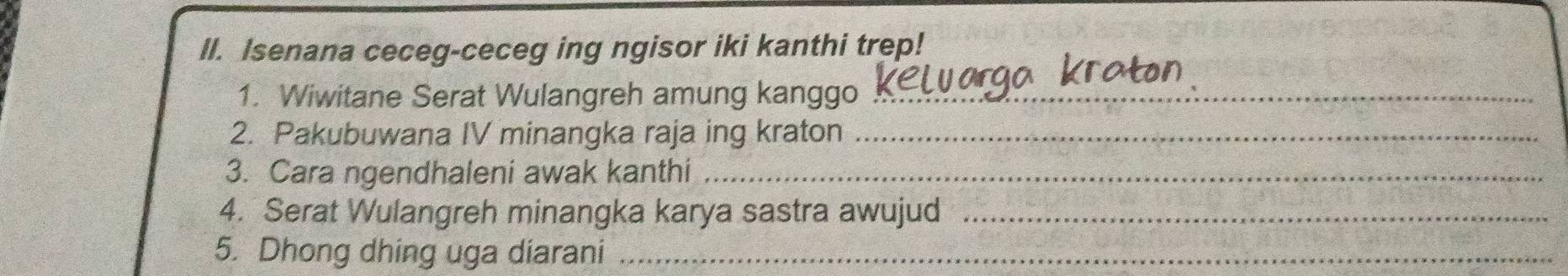 Isenana ceceg-ceceg ing ngisor iki kanthi trep! 
1. Wiwitane Serat Wulangreh amung kanggo_ 
2. Pakubuwana IV minangka raja ing kraton_ 
3. Cara ngendhaleni awak kanthi_ 
4. Serat Wulangreh minangka karya sastra awujud_ 
5. Dhong dhing uga diarani_